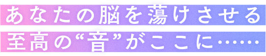 あなたの脳を蕩けさせる至高の“音”がここに……
